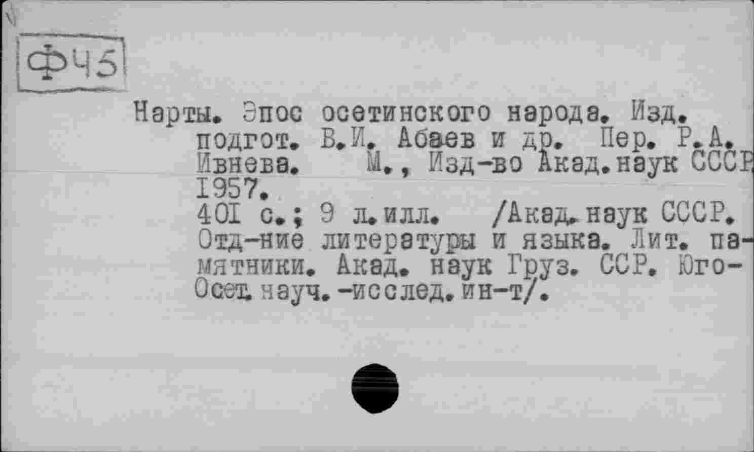 ﻿ФЧ5І
Нарты. Эпос осетинского народа. Изд. подгот. В.И. Абаев и др. Пер. Р.А. Ивнева. М.. Изд-во Акад, наук ССС] 1957.
401 с.; 9 л.илл. /Акад.наук СССР. Отд-ние литературы и языка. Лит. памятники. Акад, наук Груз. ССР. Юго-Осех науч, -и с с лед. ин-т/.